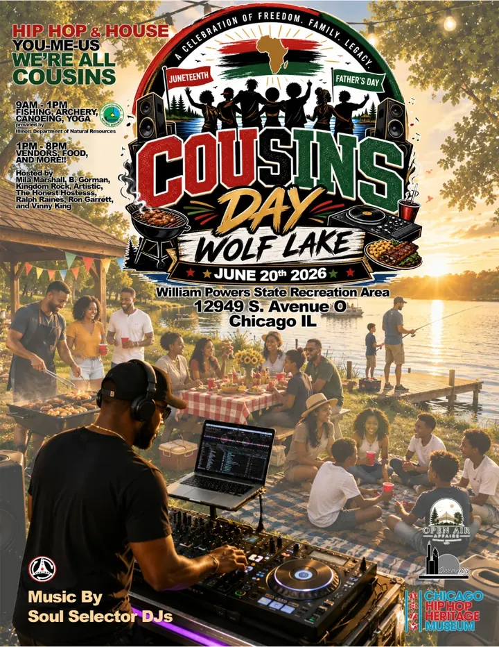 Cousins Day, Wolf Lake flyer. Hip Hop & House. You-Me-Us, We're All Cousins. A celebration of freedom, family, legacy: Juneteenth, Father's Day. June 20th 2026, William Powers State Recreation Area, 12949 S. Avenue O, Chicago IL. 9AM to 1PM fishing, archery, canoeing, yoga, provided by the Illinois Department of Natural Resources. 1PM to 8PM vendors, food, and more. Hosted by Mila Marshall, B. Gorman, Kingdom Rock, Artistic, The Honest Hostess, Ralph Raines, Ron Garrett, and Vinny King. Music by Soul Selector DJs.