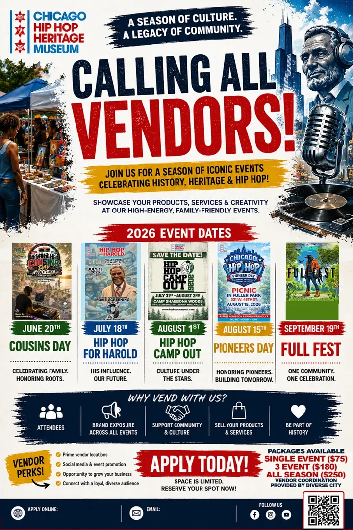 Chicago Hip Hop Heritage Museum flyer. A season of culture. A legacy of community. Calling all vendors! Join us for a season of iconic events celebrating history, heritage and hip hop. Showcase your products, services and creativity at our high-energy, family-friendly events. 2026 event dates: June 20th, Cousins Day, celebrating family, honoring roots. July 18th, Hip Hop for Harold, his influence, our future. August 1st, Hip Hop Camp Out, culture under the stars. August 15th, Pioneers Day, honoring pioneers, building tomorrow. September 19th, Full Fest, one community, one celebration. Why vend with us? Attendees, brand exposure across all events, support community and culture, sell your products and services, be part of history. Vendor perks: prime vendor locations, social media and event promotion, opportunity to grow your business, connect with a loyal, diverse audience. Apply today! Space is limited. Reserve your spot now! Packages available: single event $75, 3 events $180, all season $250. Vendor coordination provided by Diverse City.